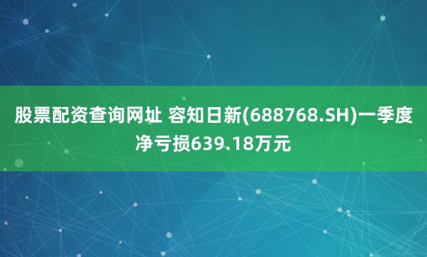 股票配资查询网址 容知日新(688768.SH)一季度净亏损639.18万元