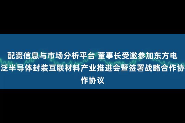 配资信息与市场分析平台 董事长受邀参加东方电气泛半导体封装互联材料产业推进会暨签署战略合作协议