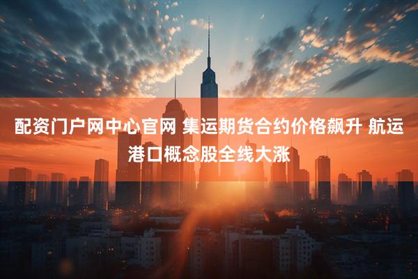 配资门户网中心官网 集运期货合约价格飙升 航运港口概念股全线大涨