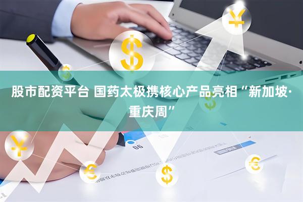 股市配资平台 国药太极携核心产品亮相“新加坡·重庆周”