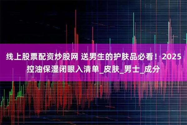 线上股票配资炒股网 送男生的护肤品必看！2025控油保湿闭眼入清单_皮肤_男士_成分
