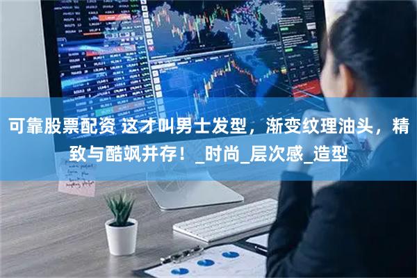 可靠股票配资 这才叫男士发型，渐变纹理油头，精致与酷飒并存！_时尚_层次感_造型