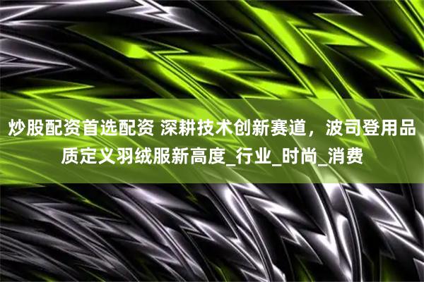 炒股配资首选配资 深耕技术创新赛道，波司登用品质定义羽绒服新高度_行业_时尚_消费