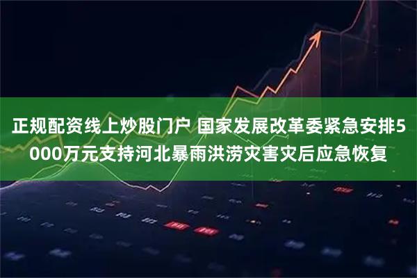 正规配资线上炒股门户 国家发展改革委紧急安排5000万元支持河北暴雨洪涝灾害灾后应急恢复