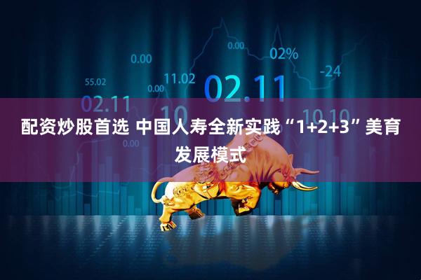 配资炒股首选 中国人寿全新实践“1+2+3”美育发展模式