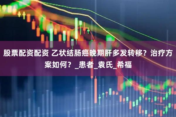 股票配资配资 乙状结肠癌晚期肝多发转移？治疗方案如何？_患者_袁氏_希福