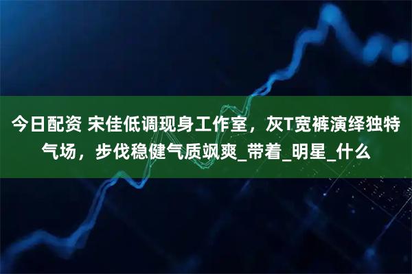 今日配资 宋佳低调现身工作室，灰T宽裤演绎独特气场，步伐稳健气质飒爽_带着_明星_什么