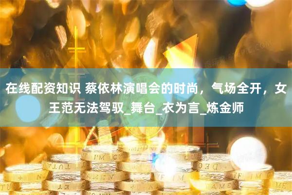 在线配资知识 蔡依林演唱会的时尚，气场全开，女王范无法驾驭_舞台_衣为言_炼金师