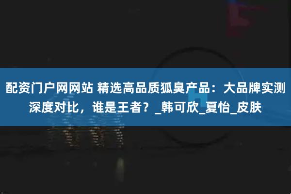 配资门户网网站 精选高品质狐臭产品：大品牌实测深度对比，谁是王者？_韩可欣_夏怡_皮肤