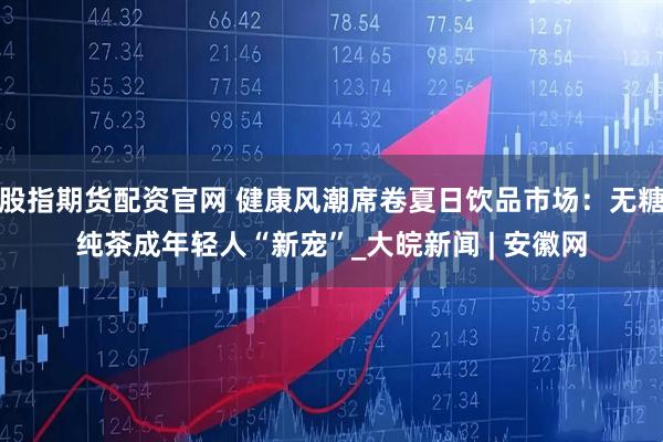 股指期货配资官网 健康风潮席卷夏日饮品市场：无糖纯茶成年轻人“新宠”_大皖新闻 | 安徽网