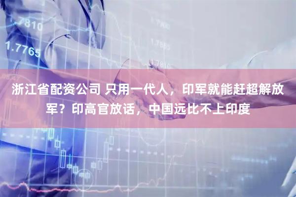 浙江省配资公司 只用一代人，印军就能赶超解放军？印高官放话，中国远比不上印度