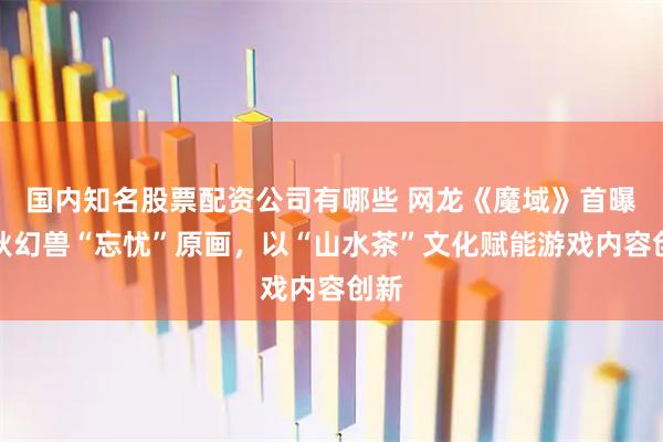 国内知名股票配资公司有哪些 网龙《魔域》首曝金秋幻兽“忘忧”原画，以“山水茶”文化赋能游戏内容创新