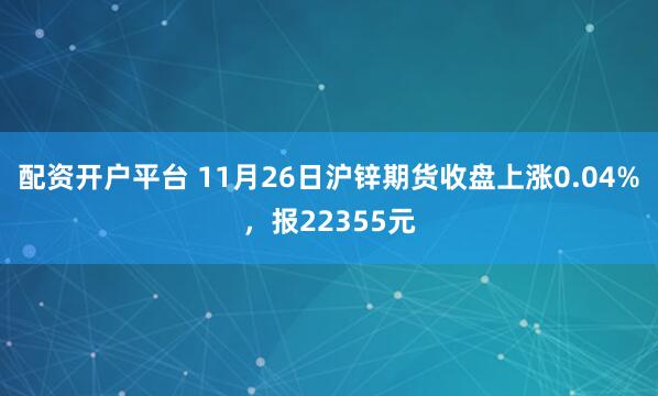 配资开户平台 11月26日沪锌期货收盘上涨0.04%，报22355元