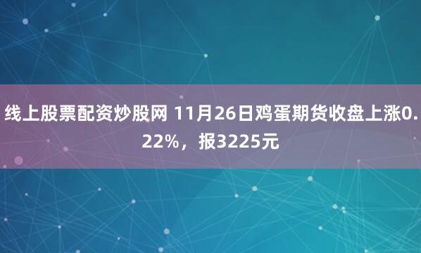 线上股票配资炒股网 11月26日鸡蛋期货收盘上涨0.22%，报3225元