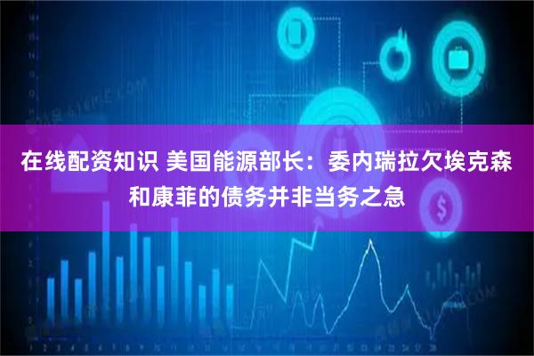 在线配资知识 美国能源部长：委内瑞拉欠埃克森和康菲的债务并非当务之急
